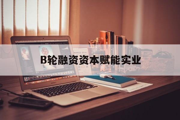 云浮市B轮融资资本赋能实业(b轮融资公司值得工作吗)
