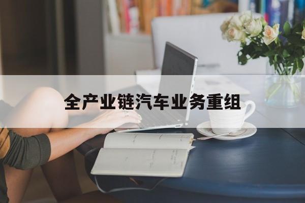 云浮市全产业链汽车业务重组(全产业链汽车业务重组的意义)