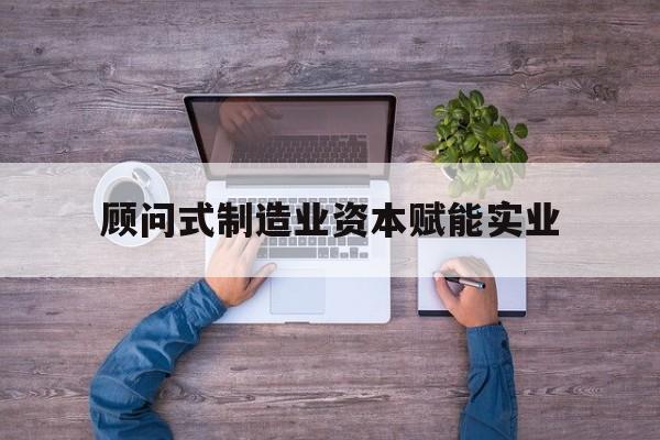 云浮市关于顾问式制造业资本赋能实业的信息